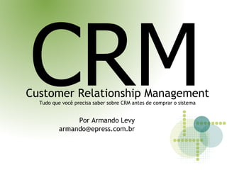 CRM
Customer Relationship Management
  Tudo que você precisa saber sobre CRM antes de comprar o sistema


               Por Armando Levy
          armando@epress.com.br
 