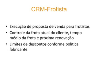 CRM-Frotista

• Execução de proposta de venda para frotistas
• Controle da frota atual do cliente, tempo
  médio da frota e próxima renovação
• Limites de descontos conforme política
  fabricante
 