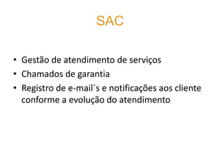 SAC

• Gestão de atendimento de serviços
• Chamados de garantia
• Registro de e-mail´s e notificações aos cliente
  conforme a evolução do atendimento
 