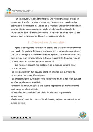 Par ailleurs, le CRM doit être intégré à une vision stratégique afin de lui
donner une finalité et mesurer le retour sur investissement. L'exploitation
optimale des informations est la base de la réussite d'une gestion de la relation
avec les clients. La communication idéale avec le bon client découle de
recherches et d'une réflexion approfondie – il ne suffit pas de se baser sur des
données pour comprendre les désirs et les besoins du client.


                      2. L’évolution du marché :
    Après la 2ème guerre mondiale, les entreprises savaient comment écouler
leurs stocks de produits, fabriqués pour leurs clients, mais maintenant et avec
une concurrence plus acharnée entre les entreprises, due essentiellement aux
exigences de leurs consommateurs, il devient plus difficile de capter l’intérêt
de leurs clients en vue de survivre sur le marché.
    Ces exigences peuvent être expliquées de la manière suivante et des
constats suivants :
- le coût d'acquisition d'un nouveau client est cinq fois plus élevé que la
conservation d'un client déjà existant.
- La probabilité pour qu'un client reste fidèle varie de 70% à 45% selon qu'il est
satisfait ou relativement satisfait.
- Un client insatisfait en parle à une dizaine de personne en moyenne contre
quatre pour un client satisfait.
- L'insatisfaction conduit 80% des clients insatisfaits à migrer vers la
concurrence
- Seulement 4% des clients insatisfaits réclament, 96% quittent une entreprise
sans se plaindre




RAOUIA ELHAKIMI                                                               12
 