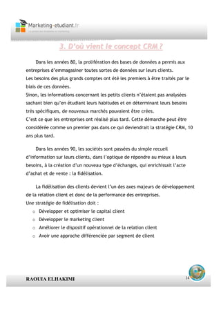 3. D’où vient le concept CRM ?

    Dans les années 80, la prolifération des bases de données a permis aux
entreprises d’emmagasiner toutes sortes de données sur leurs clients.
Les besoins des plus grands comptes ont été les premiers à être traités par le
biais de ces données.
Sinon, les informations concernant les petits clients n’étaient pas analysées
sachant bien qu’en étudiant leurs habitudes et en déterminant leurs besoins
très spécifiques, de nouveaux marchés pouvaient être crées.
C’est ce que les entreprises ont réalisé plus tard. Cette démarche peut être
considérée comme un premier pas dans ce qui deviendrait la stratégie CRM, 10
ans plus tard.

    Dans les années 90, les sociétés sont passées du simple recueil
d’information sur leurs clients, dans l’optique de répondre au mieux à leurs
besoins, à la création d’un nouveau type d’échanges, qui enrichissait l’acte
d’achat et de vente : la fidélisation.

    La fidélisation des clients devient l’un des axes majeurs de développement
de la relation client et donc de la performance des entreprises.
Une stratégie de fidélisation doit :
   o Développer et optimiser le capital client
   o Développer le marketing client
   o Améliorer le dispositif opérationnel de la relation client
   o Avoir une approche différenciée par segment de client




RAOUIA ELHAKIMI                                                              14
 