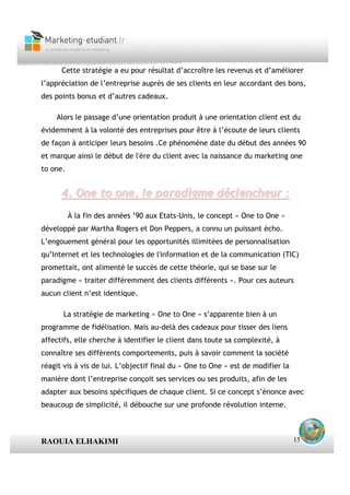 Cette stratégie a eu pour résultat d’accroître les revenus et d’améliorer
l’appréciation de l’entreprise auprès de ses clients en leur accordant des bons,
des points bonus et d’autres cadeaux.

    Alors le passage d’une orientation produit à une orientation client est du
évidemment à la volonté des entreprises pour être à l’écoute de leurs clients
de façon à anticiper leurs besoins .Ce phénomène date du début des années 90
et marque ainsi le début de l'ère du client avec la naissance du marketing one
to one.


      4. One to one, le paradigme déclencheur :
          À la fin des années ’90 aux Etats-Unis, le concept « One to One »
développé par Martha Rogers et Don Peppers, a connu un puissant écho.
L’engouement général pour les opportunités illimitées de personnalisation
qu’Internet et les technologies de l'information et de la communication (TIC)
promettait, ont alimenté le succès de cette théorie, qui se base sur le
paradigme « traiter différemment des clients différents ». Pour ces auteurs
aucun client n’est identique.

       La stratégie de marketing « One to One » s’apparente bien à un
programme de fidélisation. Mais au-delà des cadeaux pour tisser des liens
affectifs, elle cherche à identifier le client dans toute sa complexité, à
connaître ses différents comportements, puis à savoir comment la société
réagit vis à vis de lui. L’objectif final du « One to One » est de modifier la
manière dont l’entreprise conçoit ses services ou ses produits, afin de les
adapter aux besoins spécifiques de chaque client. Si ce concept s’énonce avec
beaucoup de simplicité, il débouche sur une profonde révolution interne.



RAOUIA ELHAKIMI                                                                  15
 