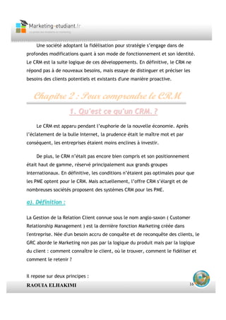 Une société adoptant la fidélisation pour stratégie s’engage dans de
profondes modifications quant à son mode de fonctionnement et son identité.
Le CRM est la suite logique de ces développements. En définitive, le CRM ne
répond pas à de nouveaux besoins, mais essaye de distinguer et préciser les
besoins des clients potentiels et existants d'une manière proactive.


   Chapitre 2 : Pour comprendre le CRM
                    1. Qu'est ce qu'un CRM. ?
    Le CRM est apparu pendant l’euphorie de la nouvelle économie. Après
l’éclatement de la bulle Internet, la prudence était le maître mot et par
conséquent, les entreprises étaient moins enclines à investir.

    De plus, le CRM n’était pas encore bien compris et son positionnement
était haut de gamme, réservé principalement aux grands groupes
internationaux. En définitive, les conditions n’étaient pas optimales pour que
les PME optent pour le CRM. Mais actuellement, l’offre CRM s’élargit et de
nombreuses sociétés proposent des systèmes CRM pour les PME.

a). Définition :

La Gestion de la Relation Client connue sous le nom anglo-saxon ( Customer
Relationship Management ) est la dernière fonction Marketing créée dans
l'entreprise. Née d'un besoin accru de conquête et de reconquête des clients, le
GRC aborde le Marketing non pas par la logique du produit mais par la logique
du client : comment connaître le client, où le trouver, comment le fidéliser et
comment le retenir ?


Il repose sur deux principes :
RAOUIA ELHAKIMI                                                              16
 