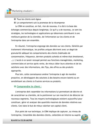 Tous les clients sont égaux
      Le comportement suit la promesse de la récompense
    Le CRM ne constitue, en fait, rien de nouveau. Il a été à la base des
échanges commerciaux depuis longtemps. Ce qu'il y a de nouveau, ce sont les
stratégies, les technologies et applications qui désormais contribuent à une
meilleure gestion de la clientèle, de l'information sur les clients et de
l'entreprise dans son ensemble.

    En résumé, l’entreprise engrange des données sur ses clients. Générés par
traitement informatique, les profiles uniques décrivent avec un degré de
granularité adéquat les comportements des clients (habitudes de
consommation, fréquence, derniers produits achetés et même état émotionnel,
…). L’accès à ce savoir recoupé permet aux fonctions managériales, marketing,
commerciales et service après vente, de mieux cibler leurs attentes et de les
satisfaire avec des informations, des Tips, des offres ou des produits
appropriés.
    Plus loin, cette connaissance amène l’entreprise à agir de manière
proactive, en développant des solutions à des besoins encore latents ou en
sensibilisant ses clients à d’autres services ou produits.

      Comprendre le client :

    L'entreprise doit rassembler les informations lui permettant de décrire et
de caractériser sa clientèle, de la positionner sur son marché et de détecter de
nouveaux segments. Tous les moyens technologiques existent aujourd'hui pour
constituer, gérer et analyser des quantités massives de données relatives aux
clients. Ceci dans le but de mieux valoriser son capital client.

    D'un point de vue technique, le CRM implique de capturer, au niveau de
l'entreprise, l'ensemble des données clients, collectées en interne ou auprès

RAOUIA ELHAKIMI                                                              17
 