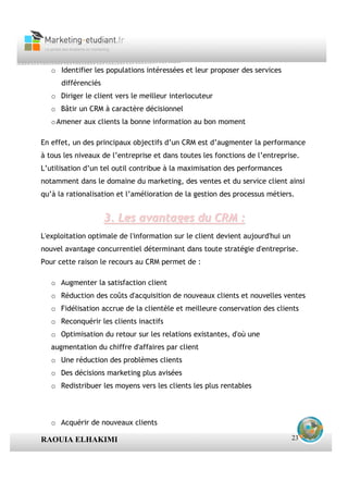 o Identifier les populations intéressées et leur proposer des services
      différenciés
   o Diriger le client vers le meilleur interlocuteur
   o Bâtir un CRM à caractère décisionnel
   o Amener aux clients la bonne information au bon moment

En effet, un des principaux objectifs d’un CRM est d’augmenter la performance
à tous les niveaux de l’entreprise et dans toutes les fonctions de l’entreprise.
L’utilisation d’un tel outil contribue à la maximisation des performances
notamment dans le domaine du marketing, des ventes et du service client ainsi
qu’à la rationalisation et l’amélioration de la gestion des processus métiers.


                     3. Les avantages du CRM :
L'exploitation optimale de l'information sur le client devient aujourd'hui un
nouvel avantage concurrentiel déterminant dans toute stratégie d'entreprise.
Pour cette raison le recours au CRM permet de :

   o Augmenter la satisfaction client
   o Réduction des coûts d'acquisition de nouveaux clients et nouvelles ventes
   o Fidélisation accrue de la clientèle et meilleure conservation des clients
   o Reconquérir les clients inactifs
   o Optimisation du retour sur les relations existantes, d'où une
   augmentation du chiffre d'affaires par client
   o Une réduction des problèmes clients
   o Des décisions marketing plus avisées
   o Redistribuer les moyens vers les clients les plus rentables



   o Acquérir de nouveaux clients

RAOUIA ELHAKIMI                                                                 23
 