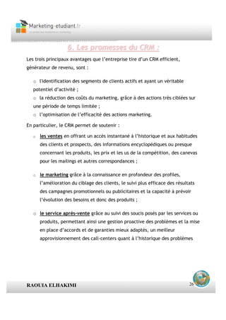 6. Les promesses du CRM :
Les trois principaux avantages que l’entreprise tire d’un CRM efficient,
générateur de revenu, sont :

   o l'identification des segments de clients actifs et ayant un véritable
   potentiel d’activité ;
   o la réduction des coûts du marketing, grâce à des actions très ciblées sur
   une période de temps limitée ;
   o l’optimisation de l’efficacité des actions marketing.

En particulier, le CRM permet de soutenir :

   o   les ventes en offrant un accès instantané à l’historique et aux habitudes
       des clients et prospects, des informations encyclopédiques ou presque
       concernant les produits, les prix et les us de la compétition, des canevas
       pour les mailings et autres correspondances ;

   o   le marketing grâce à la connaissance en profondeur des profiles,
       l’amélioration du ciblage des clients, le suivi plus efficace des résultats
       des campagnes promotionnels ou publicitaires et la capacité à prévoir
       l’évolution des besoins et donc des produits ;

   o le service après-vente grâce au suivi des soucis posés par les services ou
       produits, permettant ainsi une gestion proactive des problèmes et la mise
       en place d’accords et de garanties mieux adaptés, un meilleur
       approvisionnement des call-centers quant à l’historique des problèmes




RAOUIA ELHAKIMI                                                                26
 