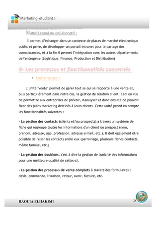 Multi canal ou collaboratif :

     Il permet d’échanger dans un contexte de places de marché électronique
public et privé, de développer un portail intranet pour le partage des
connaissances, et à la fin il permet l’intégration avec les autres départements
de l'entreprise (Logistique, Finance, Production et Distribution)


8- Les processus et fonctionnalités concernés
           Unité vente :

    L’unité "vente" permet de gérer tout se qui se rapporte à une vente et,
plus particulièrement dans notre cas, la gestion de relation client. Ceci en vue
de permettre aux entreprises de prévoir, d'analyser et donc ensuite de pouvoir
fixer des plans marketing destinés à leurs clients. Cette unité prend en compte
les fonctionnalités suivantes :

· La gestion des contacts (clients et/ou prospects) à travers un système de
fiche qui regroupe toutes les informations d'un client ou prospect (nom,
prénom, adresse, âge, profession, adresse e-mail, etc.). Il doit également être
possible de relier les contacts entre eux (parrainage, plusieurs fiches contacts,
même famille, etc.).

· La gestion des doublons, c'est à dire la gestion de l'unicité des informations
pour une meilleure qualité de celles-ci.

· La gestion des processus de vente complets à travers des formulaires :
devis, commande, livraison, retour, avoir, facture, etc.




RAOUIA ELHAKIMI                                                              28
 