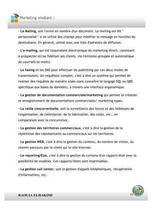 · Le Mailing, soit l'envoi en nombre d'un document. Le mailing est dit "
personnalisé " si on utilise des champs pour modifier le message en fonction du
destinataire. En général, utilisé avec une liste d'adresses de diffusion.

· L'e-mailing, qui est l'équivalent électronique du marketing direct, consistant
à prospecter et/ou fidéliser ses clients, via l'émission groupée et automatique
de courriels (e-mails).

· Le faxing et les SMS pour effectuer du publishing par ces deux modes de
transmissions. Un requêteur complet, c'est à dire un système qui permet de
réaliser des requêtes de manière aisée (sans connaître le langage SQL ou QBE
spécifique aux bases de données), à travers une interface ergonomique.

· La gestion de documentation commerciale/marketing qui permet la création
et enregistrement de documentations commerciales/ marketing types.

· La veille concurrentielle, soit la surveillance des forces et des faiblesses de
l'organisation, de l'entreprise, de la fabrication, des coûts, etc., en
comparaison avec la concurrence.

· La gestion des territoires commerciaux, c'est à dire la gestion de la
répartition des représentants ou commerciaux sur les territoires.

· La gestion WEB, c'est à dire la gestion du contenu, du nombre de visites, du
chemin parcouru par le client sur le site Internet.

· Le reporting/Etat, c'est à dire la gestion du contenu d'un rapport/état avec la
possibilité de modèles. Ces rapports/états sont imprimables.

· La gestion call center, soit la gestion d'appels téléphoniques, récupération
d'informations, etc.




RAOUIA ELHAKIMI                                                               30
 