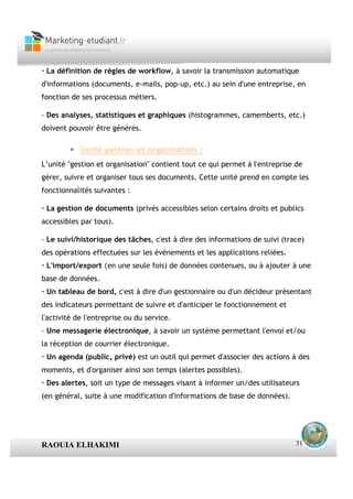 · La définition de règles de workflow, à savoir la transmission automatique
d'informations (documents, e-mails, pop-up, etc.) au sein d'une entreprise, en
fonction de ses processus métiers.

· Des analyses, statistiques et graphiques (histogrammes, camemberts, etc.)
doivent pouvoir être générés.

            Unité gestion et organisation :
L’unité "gestion et organisation" contient tout ce qui permet à l'entreprise de
gérer, suivre et organiser tous ses documents. Cette unité prend en compte les
fonctionnalités suivantes :

· La gestion de documents (privés accessibles selon certains droits et publics
accessibles par tous).

· Le suivi/historique des tâches, c'est à dire des informations de suivi (trace)
des opérations effectuées sur les événements et les applications reliées.
· L'import/export (en une seule fois) de données contenues, ou à ajouter à une
base de données.
· Un tableau de bord, c'est à dire d'un gestionnaire ou d'un décideur présentant
des indicateurs permettant de suivre et d'anticiper le fonctionnement et
l'activité de l'entreprise ou du service.
· Une messagerie électronique, à savoir un système permettant l'envoi et/ou
la réception de courrier électronique.
· Un agenda (public, privé) est un outil qui permet d'associer des actions à des
moments, et d'organiser ainsi son temps (alertes possibles).
· Des alertes, soit un type de messages visant à informer un/des utilisateurs
(en général, suite à une modification d'informations de base de données).




RAOUIA ELHAKIMI                                                              31
 
