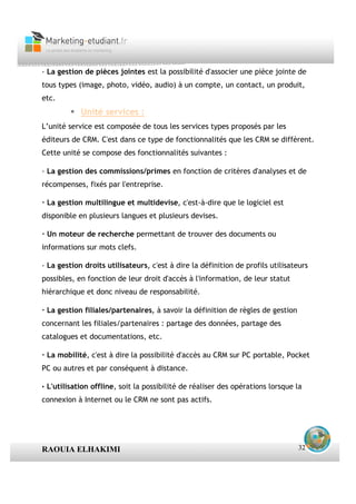 · La gestion de pièces jointes est la possibilité d'associer une pièce jointe de
tous types (image, photo, vidéo, audio) à un compte, un contact, un produit,
etc.
            Unité services :
L’unité service est composée de tous les services types proposés par les
éditeurs de CRM. C'est dans ce type de fonctionnalités que les CRM se diffèrent.
Cette unité se compose des fonctionnalités suivantes :

· La gestion des commissions/primes en fonction de critères d'analyses et de
récompenses, fixés par l'entreprise.

· La gestion multilingue et multidevise, c'est-à-dire que le logiciel est
disponible en plusieurs langues et plusieurs devises.

· Un moteur de recherche permettant de trouver des documents ou
informations sur mots clefs.

· La gestion droits utilisateurs, c'est à dire la définition de profils utilisateurs
possibles, en fonction de leur droit d'accès à l'information, de leur statut
hiérarchique et donc niveau de responsabilité.

· La gestion filiales/partenaires, à savoir la définition de règles de gestion
concernant les filiales/partenaires : partage des données, partage des
catalogues et documentations, etc.

· La mobilité, c'est à dire la possibilité d'accès au CRM sur PC portable, Pocket
PC ou autres et par conséquent à distance.

· L'utilisation offline, soit la possibilité de réaliser des opérations lorsque la
connexion à Internet ou le CRM ne sont pas actifs.




RAOUIA ELHAKIMI                                                                  32
 