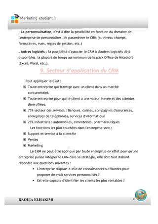 · La personnalisation, c'est à dire la possibilité en fonction du domaine de
l'entreprise de personnaliser, de paramétrer le CRM (au niveau champs,
formulaires, vues, règles de gestion, etc.)

. Autres logiciels : la possibilité d'associer le CRM à d'autres logiciels déjà
disponibles, la plupart de temps au minimum de le pack Office de Microsoft
(Excel, Word, etc.).

               9. Secteur d'application du CRM
    Peut appliquer le CRM :
      Toute entreprise qui transige avec un client dans un marché
      concurrentiel.
      Toute entreprise pour qui le client a une valeur élevée et des attentes
      diversifiées.
      75% secteur des services : Banques, caisses, compagnies d'assurances,
      entreprises de téléphonies, services d'informatique
      25% industriels : automobiles, cimenteries, pharmaceutiques
        Les fonctions les plus touchées dans l'entreprise sont :
      Support et service à la clientèle
      Ventes
      Marketing
        Le CRM ne peut être appliqué par toute entreprise en effet pour qu'une
                                                              ,



entreprise puisse intégrer le CRM dans sa stratégie, elle doit tout d'abord
répondre aux questions suivantes :
             L'entreprise dispose –t-elle de connaissances suffisantes pour
             proposer de vrais services personnalisés ?
             Est-elle capable d'identifier les clients les plus rentables ?




RAOUIA ELHAKIMI                                                                   33
 