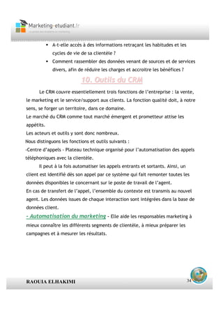 A-t-elle accès à des informations retraçant les habitudes et les
             cycles de vie de sa clientèle ?
             Comment rassembler des données venant de sources et de services
             divers, afin de réduire les charges et accroitre les bénéfices ?

                           10. Outils du CRM
      Le CRM couvre essentiellement trois fonctions de l’entreprise : la vente,
le marketing et le service/support aux clients. La fonction qualité doit, à notre
sens, se forger un territoire, dans ce domaine.
Le marché du CRM comme tout marché émergent et prometteur attise les
appétits.
Les acteurs et outils y sont donc nombreux.
Nous distinguons les fonctions et outils suivants :
-Centre d’appels - Plateau technique organisé pour l’automatisation des appels
téléphoniques avec la clientèle.
      Il peut à la fois automatiser les appels entrants et sortants. Ainsi, un
client est identifié dès son appel par ce système qui fait remonter toutes les
données disponibles le concernant sur le poste de travail de l’agent.
En cas de transfert de l’appel, l’ensemble du contexte est transmis au nouvel
agent. Les données issues de chaque interaction sont intégrées dans la base de
données client.
- Automatisation du marketing - Elle aide les responsables marketing à
mieux connaître les différents segments de clientèle, à mieux préparer les
campagnes et à mesurer les résultats.




RAOUIA ELHAKIMI                                                                  34
 