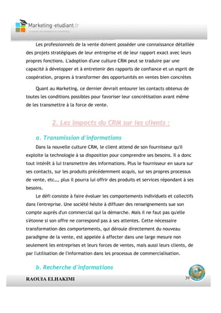 Les professionnels de la vente doivent posséder une connaissance détaillée
des projets stratégiques de leur entreprise et de leur rapport exact avec leurs
propres fonctions. L'adoption d'une culture CRM peut se traduire par une
capacité à développer et à entretenir des rapports de confiance et un esprit de
coopération, propres à transformer des opportunités en ventes bien concrètes

    Quant au Marketing, ce dernier devrait entourer les contacts obtenus de
toutes les conditions possibles pour favoriser leur concrétisation avant même
de les transmettre à la force de vente.


            2. Les impacts du CRM sur les clients :

    a. Transmission d'informations
    Dans la nouvelle culture CRM, le client attend de son fournisseur qu'il
exploite la technologie à sa disposition pour comprendre ses besoins. Il a donc
tout intérêt à lui transmettre des informations. Plus le fournisseur en saura sur
ses contacts, sur les produits précédemment acquis, sur ses propres processus
de vente, etc…, plus il pourra lui offrir des produits et services répondant à ses
besoins.
    Le défi consiste à faire évoluer les comportements individuels et collectifs
dans l'entreprise. Une société hésite à diffuser des renseignements sue son
compte auprès d'un commercial qui la démarche. Mais il ne faut pas qu'elle
s'étonne si son offre ne correspond pas à ses attentes. Cette nécessaire
transformation des comportements, qui déroule directement du nouveau
paradigme de la vente, est appelée à affecter dans une large mesure non
seulement les entreprises et leurs forces de ventes, mais aussi leurs clients, de
par l'utilisation de l'information dans les processus de commercialisation.


    b. Recherche d'informations
RAOUIA ELHAKIMI                                                               39
 