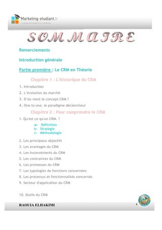 Remerciements

Introduction générale

Partie première : Le CRM en Théorie

       Chapitre 1 : L'historique du CRM
1. Introduction
2. L’évolution du marché
3. D’où vient le concept CRM ?
4. One to one, le paradigme déclencheur
       Chapitre 2 : Pour comprendre le CRM
1. Qu'est ce qu'un CRM. ?
         a- Définition
         b- Stratégie
         c- Méthodologie

2. Les principaux objectifs
3. Les avantages du CRM
4. Les inconvénients du CRM
5. Les contraintes du CRM
6. Les promesses du CRM
7. Les typologies de fonctions concernées
8. Les processus et fonctionnalités concernés
9. Secteur d'application du CRM


10. Outils du CRM

RAOUIA ELHAKIMI                                 4
 