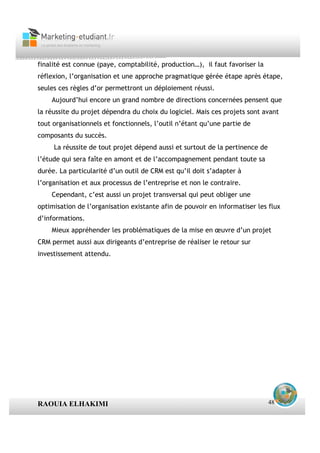 finalité est connue (paye, comptabilité, production…), il faut favoriser la
réflexion, l’organisation et une approche pragmatique gérée étape après étape,
seules ces règles d’or permettront un déploiement réussi.
    Aujourd’hui encore un grand nombre de directions concernées pensent que
la réussite du projet dépendra du choix du logiciel. Mais ces projets sont avant
tout organisationnels et fonctionnels, l’outil n’étant qu’une partie de
composants du succès.
     La réussite de tout projet dépend aussi et surtout de la pertinence de
l’étude qui sera faîte en amont et de l’accompagnement pendant toute sa
durée. La particularité d’un outil de CRM est qu’il doit s’adapter à
l’organisation et aux processus de l’entreprise et non le contraire.
    Cependant, c’est aussi un projet transversal qui peut obliger une
optimisation de l’organisation existante afin de pouvoir en informatiser les flux
d’informations.
    Mieux appréhender les problématiques de la mise en œuvre d’un projet
CRM permet aussi aux dirigeants d’entreprise de réaliser le retour sur
investissement attendu.




RAOUIA ELHAKIMI                                                               48
 