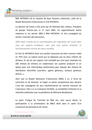 RMA WATANYA est le résultat de deux histoires collectives, celle de la
   Royale Marocaine d’Assurances et d’Al WATANYA.

   La décision de fusion a été prise par Mr Othmane Ben Jelloun, Président
   du groupe finance.com le 31 mars 2003. Ce rapprochement donna
   naissance le 1er janvier 2005 à RMA WATANYA, la 1ère compagnie du
   secteur marocain des assurances.

   2004 était l’année de la concrétisation de l’opération de fusion dans
   tous ses aspects pratiques, sans que cela puisse entacher le
   fonctionnement normal des deux sociétés.

   En fait AL WATANIYA était une société marocaine de droit commun créée
   en 1973 avec un capital social qui ne dépassait pas les deux millions de
   dirhams. En 26 ans son capital s’est multiplié par cent pour atteindre les
   200 millions de dirhams en modernisant son système productif et en
   optant pour une informatique performante pour épauler des réseaux de
   distribution diversifiés (courtiers, agents généraux, bureaux généraux
   directs…).

   Alors que La Royale Marocaine d’Assurances (RMA) a su, à force de
   conviction et de ténacité, se forger un destin exceptionnel pour devenir
   l’une des compagnies les plus représentatives du marché marocain de
   l’assurance. Elle a vu sa croissance fortifiée, sa rentabilité renforcée et sa
   notoriété améliorée avec la présidence de Othmane Benjelloune


   Le point d’orgue de l’activité de RMA est, sans aucun doute, la
   participation à la privatisation de BMCE Bank dans le cadre d’un
   consortium de partenaires de renom.

   Perspectives en 2007 :

RAOUIA ELHAKIMI                                                             50
 