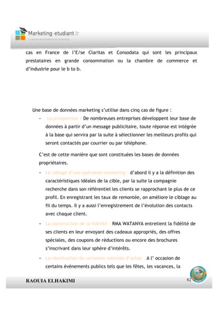 cas en France de l’E/se Claritas et Consodata qui sont les principaux
prestataires en grande consommation ou la chambre de commerce et
d’industrie pour le b to b.




   Une base de données marketing s’utilise dans cinq cas de figure :
      -   La prospection : De nombreuses entreprises développent leur base de
          données à partir d’un message publicitaire, toute réponse est intégrée
          à la base qui servira par la suite à sélectionner les meilleurs profils qui
          seront contactés par courrier ou par téléphone.

      C’est de cette manière que sont constituées les bases de données
      propriétaires.

      - Le ciblage d’une opération marketing : d’abord il y a la définition des
          caractéristiques idéales de la cible, par la suite la compagnie
          recherche dans son référentiel les clients se rapprochant le plus de ce
          profil. En enregistrant les taux de remontée, on améliore le ciblage au
          fil du temps. Il y a aussi l’enregistrement de l’évolution des contacts
          avec chaque client.

      - La construction de la fidélité : RMA WATANYA entretient la fidélité de
          ses clients en leur envoyant des cadeaux appropriés, des offres
          spéciales, des coupons de réductions ou encore des brochures
          s’inscrivant dans leur sphère d’intérêts.

      - La réactivation de certaines volontés d’achat : A l’ occasion de
          certains événements publics tels que les fêtes, les vacances, la


RAOUIA ELHAKIMI                                                                 62
 