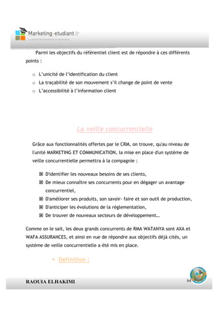 Parmi les objectifs du référentiel client est de répondre à ces différents
points :

   o L’unicité de l’identification du client
   o La traçabilité de son mouvement s’il change de point de vente
   o L’accessibilité à l’information client




                            La veille concurrentielle

   Grâce aux fonctionnalités offertes par le CRM, on trouve, qu'au niveau de
   l'unité MARKETING ET COMMUNICATION, la mise en place d'un système de
   veille concurrentielle permettra à la compagnie :

           D'identifier les nouveaux besoins de ses clients,
           De mieux connaître ses concurrents pour en dégager un avantage
           concurrentiel,
           D'améliorer ses produits, son savoir- faire et son outil de production,
           D'anticiper les évolutions de la réglementation,
           De trouver de nouveaux secteurs de développement…

Comme on le sait, les deux grands concurrents de RMA WATANYA sont AXA et
WAFA ASSURANCES, et ainsi en vue de répondre aux objectifs déjà cités, un
système de veille concurrentielle a été mis en place.


                 Définition :


RAOUIA ELHAKIMI                                                                64
 