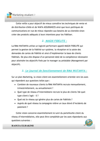 Cette veille a pour objectif de mieux connaître les techniques de vente et
de distribution d'AXA et de WAFA ASSURANCES ainsi que leurs politiques de
communications en vue de mieux répondre aux besoins de sa clientèle sinon
créer des produits adéquats à leurs intentions pour les fidéliser.


                                  2. MAGIX FIDELITE :
La RMA WATANYA utilise un logiciel performant appelé MAGIX FIDELITE qui
permet la gestion de la fidélité sur système, la réception et la saisie des
demandes de cartes de fidélité et ainsi d’implémenter la base de clients
fidélisés. De plus elle dispose d’un personnel doté de la compétence nécessaire
pour atteindre les objectifs fixés par le manager au préalable (Management par
objectif).


             3. Le journal de fonctionnement de RMA WATANYA :

Sur un plan Marketing, la vision client est essentiellement orientée vers les axes
qui répondent aux questions telles que :
   • Combien de nouveaux clients la RMA WATANYA recrute mensuellement,
      trimestriellement, ou annuellement ?
   • Quel type de réseau d’intermédiaire recrute le plus de clients ?de quel
      type client s’agit – il ?
   • Quel est le réseau qui génère plus de cartes de fidélités ?
   • Auprès de quel réseau la compagnie relève un taux élevé d’incidents de
      paiement ?

    Cette vision concerne essentiellement le suivi du portefeuille client du
réseau d’intermédiaires, elle peut être complétée par les axes répondants aux
questions suivantes :

RAOUIA ELHAKIMI                                                                67
 