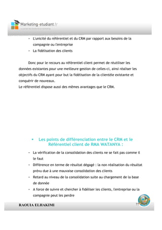 - L'unicité du référentiel et du CRM par rapport aux besoins de la
         compagnie ou l'entreprise
      - La fidélisation des clients


      Donc pour le recours au référentiel client permet de réutiliser les
données existantes pour une meilleure gestion de celles-ci, ainsi réaliser les
objectifs du CRM ayant pour but la fidélisation de la clientèle existante et
conquérir de nouveaux.
Le référentiel dispose aussi des mêmes avantages que le CRM.




             Les points de différenciation entre le CRM et le
                  Référentiel client de RMA WATANYA :
      - La vérification de la consolidation des clients ne se fait pas comme il
         le faut
      - Différence en terme de résultat dégagé : la non réalisation du résultat
         prévu due à une mauvaise consolidation des clients
      - Retard au niveau de la consolidation suite au chargement de la base
         de donnée
      - A force de suivre et chercher à fidéliser les clients, l'entreprise ou la
         compagnie peut les perdre

RAOUIA ELHAKIMI                                                                77
 
