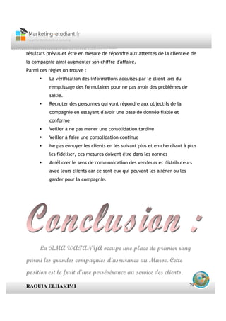 résultats prévus et être en mesure de répondre aux attentes de la clientèle de
la compagnie ainsi augmenter son chiffre d'affaire.
Parmi ces règles on trouve :
          La vérification des informations acquises par le client lors du
          remplissage des formulaires pour ne pas avoir des problèmes de
          saisie.
          Recruter des personnes qui vont répondre aux objectifs de la
          compagnie en essayant d'avoir une base de donnée fiable et
          conforme
          Veiller à ne pas mener une consolidation tardive
          Veiller à faire une consolidation continue
          Ne pas ennuyer les clients en les suivant plus et en cherchant à plus
          les fidéliser, ces mesures doivent être dans les normes
          Améliorer le sens de communication des vendeurs et distributeurs
          avec leurs clients car ce sont eux qui peuvent les aliéner ou les
          garder pour la compagnie.




      La RMA WATANYA occupe une place de premier rang
parmi les grandes compagnies d'assurance au Maroc. Cette
position est le fruit d'une persévérance au service des clients.

RAOUIA ELHAKIMI                                                               79
 