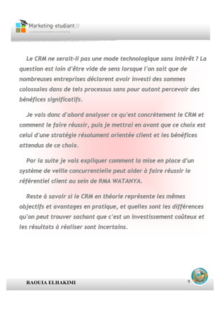 Le CRM ne serait-il pas une mode technologique sans intérêt ? La
question est loin d'être vide de sens lorsque l'on sait que de
nombreuses entreprises déclarent avoir investi des sommes
colossales dans de tels processus sans pour autant percevoir des
bénéfices significatifs.

  Je vais donc d'abord analyser ce qu'est concrètement le CRM et
comment le faire réussir, puis je mettrai en avant que ce choix est
celui d'une stratégie résolument orientée client et les bénéfices
attendus de ce choix.

  Par la suite je vais expliquer comment la mise en place d'un
système de veille concurrentielle peut aider à faire réussir le
référentiel client au sein de RMA WATANYA.

  Reste à savoir si le CRM en théorie représente les mêmes
objectifs et avantages en pratique, et quelles sont les différences
qu'on peut trouver sachant que c'est un investissement coûteux et
les résultats à réaliser sont incertains.




  RAOUIA ELHAKIMI                                                9
 