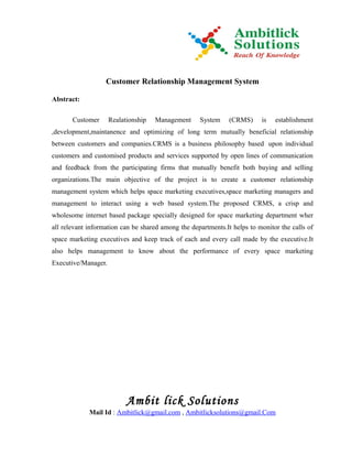 Customer Relationship Management System

Abstract:

       Customer      Realationship   Management     System     (CRMS)     is   establishment
,development,maintanence and optimizing of long term mutually beneficial relationship
between customers and companies.CRMS is a business philosophy based upon individual
customers and customised products and services supported by open lines of communication
and feedback from the participating firms that mutually benefit both buying and selling
organizations.The main objective of the project is to create a customer relationship
management system which helps space marketing executives,space marketing managers and
management to interact using a web based system.The proposed CRMS, a crisp and
wholesome internet based package specially designed for space marketing department wher
all relevant information can be shared among the departments.It helps to monitor the calls of
space marketing executives and keep track of each and every call made by the executive.It
also helps management to know about the performance of every space marketing
Executive/Manager.




                           Ambit lick Solutions
             Mail Id : Ambitlick@gmail.com , Ambitlicksolutions@gmail.Com
 