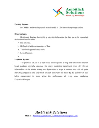 Existing System:
       In CRMS a traditional system is manual and it is DOS based/Foxpro application.


Disadvantages:
        Distributed database due to this to view the information the data has to be reconciled
at the centralized location.
    It is absolete.
    Difficult to hold much number of data.
    Traditional system is very slow.
    Low efficiency.
   
Proposed System:
       The proposed CRMS is a web based online system, a crisp and wholesome internet
based package specially designed for space marketing department wher all relevant
information can be shared among the departments.It helps to monitor the calls of space
marketing executives and keep track of each and every call made by the executive.It also
helps management to know about the performance of every space marketing
Executive/Manager.




                          Ambit lick Solutions
             Mail Id : Ambitlick@gmail.com , Ambitlicksolutions@gmail.Com
 