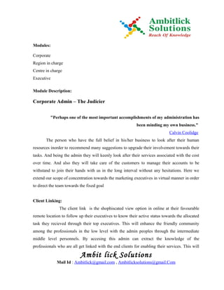 Modules:

Corporate
Region in charge
Centre in charge
Executive

Module Description:

Corporate Admin – The Judicier


          "Perhaps one of the most important accomplishments of my administration has
                                                           been minding my own business."
                                                                              Calvin Coolidge
       The person who have the full belief in his/her business to look after their human
resources inorder to recommend many suggestions to upgrade their involvement towards their
tasks. And being the admin they will keenly look after their services associated with the cost
over time. And also they will take care of the customers to manage their accounts to be
withstand to join their hands with us in the long interval without any hesitations. Here we
extend our scope of concentration towards the marketing executives in virtual manner in order
to direct the team towards the fixed goal


Client Linking:
               The client link is the shophiscated view option in online at their favourable
remote location to follow up their executives to know their active status towards the allocated
task they recieved through their top executives. This will enhance the friendly community
among the professionals in the low level with the admin peoples through the intermediate
middle level personnels. By accesing this admin can extract the knowledge of the
professionals who are all get linked with the end clients for enabling their services. This will

                           Ambit lick Solutions
             Mail Id : Ambitlick@gmail.com , Ambitlicksolutions@gmail.Com
 
