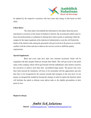 be updated by the respective executices who have been take charge in that based on their
shifts.


Client Share:
                 The client share will establish the information to the admin about the active
and disactive executives in the stream of marketive function. By accessing this admin came to
know the professsionals co-ordination in sharing their achieve points in marketing within the
campus for the target regulation at the reduction of administrative costs.this will furnish the
details of the shared works among the personnels who get involved in the process to avoid the
conflicts with the clients and also to deliever the services in time to fulfill the quality
requirements.


Special Supplement:
                 Each and every state have their own seasonal occassions which will be
originated with their peoples behavoir towards their habits. This will get reveal in the profit
status of the company which will be get boosted with the enthuthiastic sales intiative tryed by
the executives to achieve more than their pre-defined target points. The person who cross
their linits beyond the limitations will have to be reawarded with the appreciation and also
they have to be recognized by the concern towards their progress in the next level. In our
project we designed the module by having this strategy in mind to explore the function which
will facilitate the admin to allocate some add-on tasks to the eligible personalities in their
point of view.




Region in charge:



                             Ambit lick Solutions
              Mail Id : Ambitlick@gmail.com , Ambitlicksolutions@gmail.Com
 