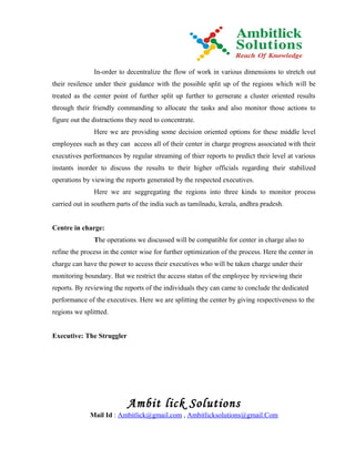 In-order to decentralize the flow of work in various dimensions to stretch out
their resilence under their guidance with the possible split up of the regions which will be
treated as the center point of further split up further to gernerate a cluster oriented results
through their friendly commanding to allocate the tasks and also monitor those actions to
figure out the distractions they need to concentrate.
               Here we are providing some decision oriented options for these middle level
employees such as they can access all of their center in charge progress associated with their
executives performances by regular streaming of thier reports to predict their level at various
instants inorder to discuss the results to their higher officials regarding their stabilized
operations by viewing the reports generated by the respected executives.
               Here we are seggregating the regions into three kinds to monitor process
carried out in southern parts of the india such as tamilnadu, kerala, andhra pradesh.


Centre in charge:
               The operations we discussed will be compatible for center in charge also to
refine the process in the center wise for further optimization of the process. Here the center in
charge can have the power to access their executives who will be taken charge under their
monitoring boundary. But we restrict the access status of the employee by reviewing their
reports. By reviewing the reports of the individuals they can came to conclude the dedicated
performance of the executives. Here we are splitting the center by giving respectiveness to the
regions we splittted.


Executive: The Struggler




                           Ambit lick Solutions
              Mail Id : Ambitlick@gmail.com , Ambitlicksolutions@gmail.Com
 