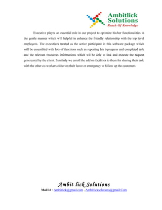 Executive playes an essential role in our project to optimize his/her functionalities in
the gentle manner which will helpful in enhance the friendly relationship with the top level
employees. The executives treated as the active participant in this software package which
will be ensembled with lots of functions such as reporting his inprogress and completed task
and the relevant resources informations which wll be able to link and execute the request
genereated by the client. Similarly we enroll the add on facilities to them for sharing their task
with the other co-workers either on their leave or emergency to follow up the customers




                            Ambit lick Solutions
              Mail Id : Ambitlick@gmail.com , Ambitlicksolutions@gmail.Com
 