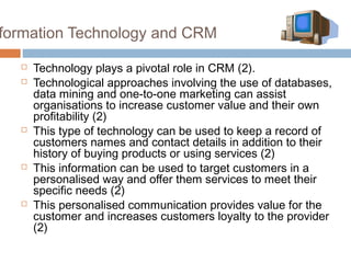formation Technology and CRM

     Technology plays a pivotal role in CRM (2).
     Technological approaches involving the use of databases,
      data mining and one-to-one marketing can assist
      organisations to increase customer value and their own
      profitability (2)
     This type of technology can be used to keep a record of
      customers names and contact details in addition to their
      history of buying products or using services (2)
     This information can be used to target customers in a
      personalised way and offer them services to meet their
      specific needs (2)
     This personalised communication provides value for the
      customer and increases customers loyalty to the provider
      (2)
 