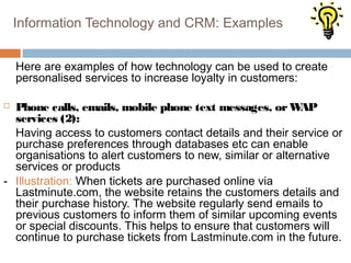 Information Technology and CRM: Examples


    Here are examples of how technology can be used to create
    personalised services to increase loyalty in customers:

 Phone calls, emails, mobile phone text messages, or W    AP
  services (2):
  Having access to customers contact details and their service or
  purchase preferences through databases etc can enable
  organisations to alert customers to new, similar or alternative
  services or products
- Illustration: When tickets are purchased online via
  Lastminute.com, the website retains the customers details and
  their purchase history. The website regularly send emails to
  previous customers to inform them of similar upcoming events
  or special discounts. This helps to ensure that customers will
  continue to purchase tickets from Lastminute.com in the future.
 