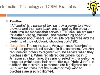 Information Technology and CRM: Examples


      Cookies
       “A “cookie” is a parcel of text sent by a server to a web
       browser and then sent back unchanged by the browser
       each time it accesses that server. HTTP cookies are used
       for authenticating, tracking, and maintaining specific
       information about users, such as site preferences and the
       contents of their electronic shopping carts” (5).
   -   Illustration: The online store, Amazon, uses “cookies” to
       provide a personalised service for its customers. Amazon
       requires customers to register with the service when they
       purchase items. When registered customers log in to
       Amazon at a later time, they are ‘greeted’ with a welcome
       message which uses their name (for e.g. “Hello John”). In
       addition, their previous purchases are highlighted and a
       list of similar items that the customer may wish to
       purchase are also highlighted.
 