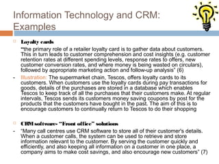 Information Technology and CRM:
Examples
   Loyalty cards
    “the primary role of a retailer loyalty card is to gather data about customers.
    This in turn leads to customer comprehension and cost insights (e.g. customer
    retention rates at different spending levels, response rates to offers, new
    customer conversion rates, and where money is being wasted on circulars),
    followed by appropriate marketing action and follow-up analysis” (6)
-   Illustration: The supermarket chain, Tescos, offers loyalty cards to its
    customers. When customers use the loyalty cards during pay transactions for
    goods, details of the purchases are stored in a database which enables
    Tescos to keep track of all the purchases that their customers make. At regular
    intervals, Tescos sends its customers money saving coupons by post for the
    products that the customers have bought in the past. The aim of this is to
    encourage customers to continually return to Tescos to do their shopping

   CRM software- “Front office” solutions
-   “Many call centres use CRM software to store all of their customer's details.
    When a customer calls, the system can be used to retrieve and store
    information relevant to the customer. By serving the customer quickly and
    efficiently, and also keeping all information on a customer in one place, a
    company aims to make cost savings, and also encourage new customers” (7)
 