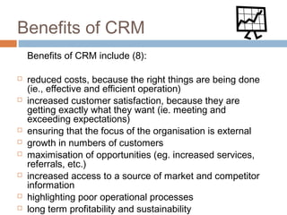 Benefits of CRM
    Benefits of CRM include (8):

   reduced costs, because the right things are being done
    (ie., effective and efficient operation)
   increased customer satisfaction, because they are
    getting exactly what they want (ie. meeting and
    exceeding expectations)
   ensuring that the focus of the organisation is external
   growth in numbers of customers
   maximisation of opportunities (eg. increased services,
    referrals, etc.)
   increased access to a source of market and competitor
    information
   highlighting poor operational processes
   long term profitability and sustainability
 