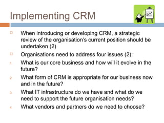 Implementing CRM
    When introducing or developing CRM, a strategic
     review of the organisation’s current position should be
     undertaken (2)
    Organisations need to address four issues (2):
1.   What is our core business and how will it evolve in the
     future?
2.   What form of CRM is appropriate for our business now
     and in the future?
3.   What IT infrastructure do we have and what do we
     need to support the future organisation needs?
4.   What vendors and partners do we need to choose?
 