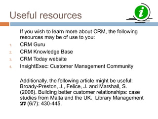 Useful resources
     If you wish to learn more about CRM, the following
     resources may be of use to you:
1.   CRM Guru
2.   CRM Knowledge Base
3.   CRM Today website
4.   InsightExec: Customer Management Community

     Additionally, the following article might be useful:
     Broady-Preston, J., Felice, J. and Marshall, S.
     (2006). Building better customer relationships: case
     studies from Malta and the UK. Library Management
     27 (6/7): 430-445.
 