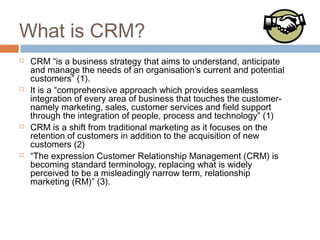 What is CRM?
   CRM “is a business strategy that aims to understand, anticipate
    and manage the needs of an organisation’s current and potential
    customers” (1).
   It is a “comprehensive approach which provides seamless
    integration of every area of business that touches the customer-
    namely marketing, sales, customer services and field support
    through the integration of people, process and technology” (1)
   CRM is a shift from traditional marketing as it focuses on the
    retention of customers in addition to the acquisition of new
    customers (2)
   “The expression Customer Relationship Management (CRM) is
    becoming standard terminology, replacing what is widely
    perceived to be a misleadingly narrow term, relationship
    marketing (RM)” (3).
 