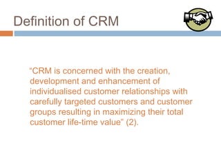 Definition of CRM


  “CRM is concerned with the creation,
  development and enhancement of
  individualised customer relationships with
  carefully targeted customers and customer
  groups resulting in maximizing their total
  customer life-time value” (2).
 