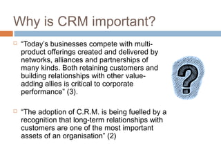 Why is CRM important?
   “Today’s businesses compete with multi-
    product offerings created and delivered by
    networks, alliances and partnerships of
    many kinds. Both retaining customers and
    building relationships with other value-
    adding allies is critical to corporate
    performance” (3).

   “The adoption of C.R.M. is being fuelled by a
    recognition that long-term relationships with
    customers are one of the most important
    assets of an organisation” (2)
 