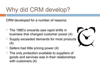 Why did CRM develop?
CRM developed for a number of reasons:

   The 1980’s onwards saw rapid shifts in
    business that changed customer power (4)
   Supply exceeded demands for most products
    (4)
   Sellers had little pricing power (4)
   The only protection available to suppliers of
    goods and services was in their relationships
    with customers (4)
 