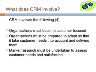 What does CRM involve?

    CRM involves the following (4):

   Organisations must become customer focused
   Organisations must be prepared to adapt so that
    it take customer needs into account and delivers
    them
   Market research must be undertaken to assess
    customer needs and satisfaction
 