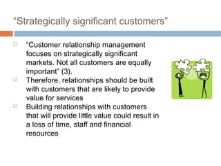 “Strategically significant customers”

   “Customer relationship management
    focuses on strategically significant
    markets. Not all customers are equally
    important” (3).
   Therefore, relationships should be built
    with customers that are likely to provide
    value for services
   Building relationships with customers
    that will provide little value could result in
    a loss of time, staff and financial
    resources
 