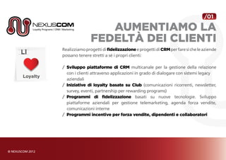 /01

                  aumentiamo la
               fedeltà dei clienti
Realizziamo progetti di fidelizzazione e progetti di CRM per fare sì che le aziende
possano tenere stretti a sé i propri clienti:

/	 Sviluppo piattaforme di CRM multicanale per la gestione della relazione
   con i clienti attraverso applicazioni in grado di dialogare con sistemi legacy
   aziendali
/	 Iniziative di loyalty basate su Club (comunicazioni ricorrenti, newsletter,
   survey, eventi, partnership per rewarding programs)
/	 Programmi di fidelizzazione basati su nuove tecnologie. Sviluppo
	 piattaforme aziendali per gestione telemarketing, agenda forza vendite,
   comunicazioni interne
/	 Programmi incentive per forza vendite, dipendenti e collaboratori
 