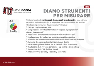 /01

                      diamo strumenti
                         per misurare
Aiutiamo le aziende a misurare il ritorno degli investimenti in base a diversi
parametri, a seconda del tipo di progetto e alle caratteristiche del business.
10 indicatori per misurare il successo di un’iniziativa:
/	 Cost per Lead e Cost per Sale
/	 Comparazione profittabilità tra target “esposti al programma”
e target “non esposti”
/	 Analisi della profittabilità dei canali di comunicazione usati
/	 Focalizzazione dei budget sui target a potenziale maggiore
/	 Aumento del numero di informazioni a disposizione su ciascun cliente
/	 Aumento del numero di contatti con ciascun cliente
/	 Risparmio sugli investimenti per le comunicazioni one-to-one
/	 Valutazione delle revenue per cliente – up-selling e cross-selling
/	 Valutazione dell’LTV (Life Time Value)
/	 Analisi dell’RFM (Recency, Frequency, Monetary)
 