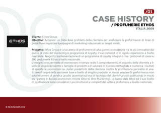 /01

                                                     case history
                                                                      / Profumerie Ethos
                                                                                            Italia 2009

Cliente: Ethos Group
Obiettivi: Acquisire un Data Base profilato della clientela per analizzare la performance di linee di
prodotto e impostare campagne di marketing relazionale su target mirati.

Progetto: Ethos Group è una catena di profumerie di alta gamma considerata tra le più innovative dal
punto di vista del marketing e programma di Loyalty, il suo network è in rapida espansione a livello
nazionale. Progetto: Implementazione di un programma di Loyalty integrato con i gestionali di cassa su
200 profumerie Ethos a livello nazionale.
L’integrazione permette di monitorare in tempo reale il comportamento di acquisto della clientela a li-
vello di singolo prodotto o famiglie di prodotti e di valutare in maniera dettagliata e numerica i risultati
di specifiche promozioni su cluster predefiniti della clientela. Inoltre la profilazione permette di ana-
lizzare il target della customer base a livello di singolo prodotto in modo valutare la performance non
solo in termini di vendita (analisi quantitativa) ma di tipologia del cliente (analisi qualitativa) in modo
da ripetere in futuro promozioni mirate (One to One Marketing). La banca dati Ethos ed il suo livello
di profilazione sono considerati i più strutturati e completi del settore profumeria a livello nazionale.
 