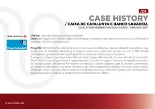/01

                                                   case history
                              / Caixa de Catalunya e Banco Sabadell
                                          Coalition Marketing Bancario - Spagna 2011

Cliente: Caixa de Catalunya e Banco Sabadell
Obiettivi: Aggiornare l’infrastruttura tecnologica in dotazione per gestire in maniera più efficiente e
flessibile circuiti di commercianti.

Progetto: NEXUSCOM in collaborazione con la Caixa de Catalunya e Banco Sabadell ha sostituito due
programmi di Coalition Marketing in Spagna presso due importanti circuiti con più di 500 attività
commerciali, grazie al livello tecnologicamente avanzato delle proprie soluzioni.
Il progetto si basa su una logica Win-Win per tutti i player del network, Banche, Attività Commerciali,
Clienti finali in quanto permette il raggiungimento di reali vantaggi in linea con le aspettative espres-
se da ogni player. Le Banche forniscono un servizio a valore aggiunto per le attività commerciali,
gli esercenti fidelizzano la propria clientela e gli utenti risparmiano denaro con sconti sugli acquisti
effettuati. Visto il successo del network è in realizzazione la sua estensione presso altri 14 network a
livello nazionale e ambisce a proporsi come lo standard nel settore.
 