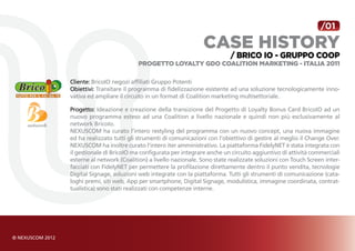 /01

                                                    case history
                                                               / BRICO IO - gruppo coop
                           Progetto Loyalty GDO Coalition Marketing - Italia 2011

Cliente: BricoIO negozi affiliati Gruppo Potenti
Obiettivi: Transitare il programma di fidelizzazione esistente ad una soluzione tecnologicamente inno-
vativa ed ampliare il circuito in un format di Coalition marketing multisettoriale.

Progetto: Ideazione e creazione della transizione del Progetto di Loyalty Bonus Card BricoIO ad un
nuovo programma esteso ad una Coalition a livello nazionale e quindi non più esclusivamente al
network BricoIo.
NEXUSCOM ha curato l’intero restyling del programma con un nuovo concept, una nuova immagine
ed ha realizzato tutti gli strumenti di comunicazioni con l’obiettivo di gestire al meglio il Change Over.
NEXUSCOM ha inoltre curato l’intero iter amministrativo. La piattaforma FidelyNET è stata integrata con
il gestionale di BricoIO ma configurata per integrare anche un circuito aggiuntivo di attività commerciali
esterne al network (Coalition) a livello nazionale. Sono state realizzate soluzioni con Touch Screen inter-
facciati con FidelyNET per permettere la profilazione direttamente dentro il punto vendita, tecnologie
Digital Signage, soluzioni web integrate con la piattaforma. Tutti gli strumenti di comunicazione (cata-
loghi premi, siti web, App per smartphone, Digital Signage, modulistica, immagine coordinata, contrat-
tualistica) sono stati realizzati con competenze interne.
 